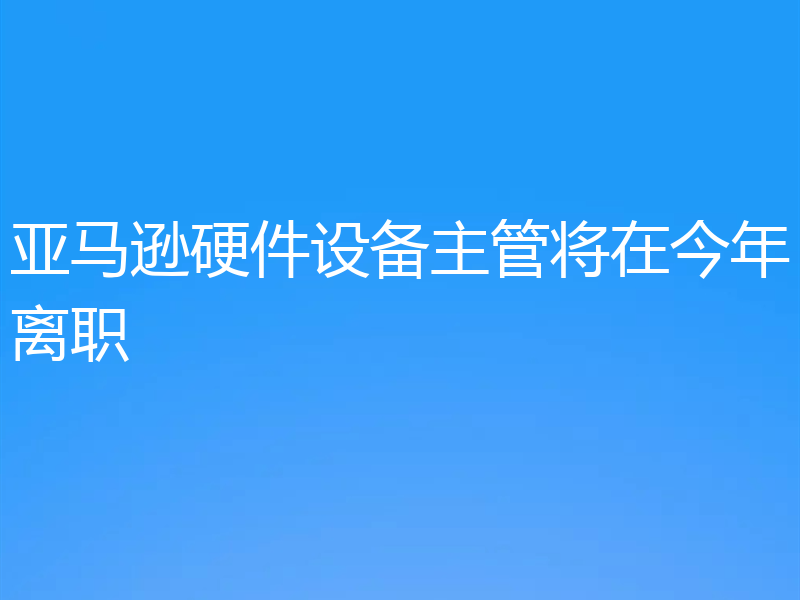 亚马逊硬件设备主管将在今年离职