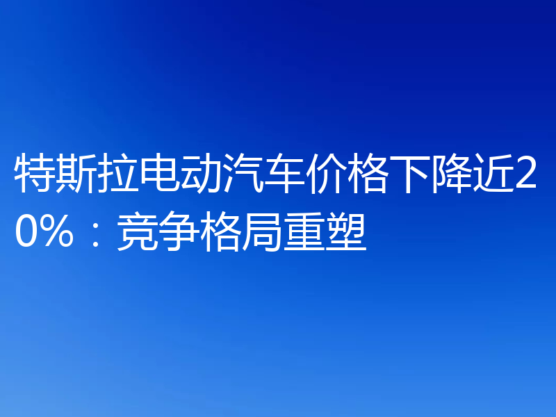 特斯拉电动汽车价格下降近20%：竞争格局重塑