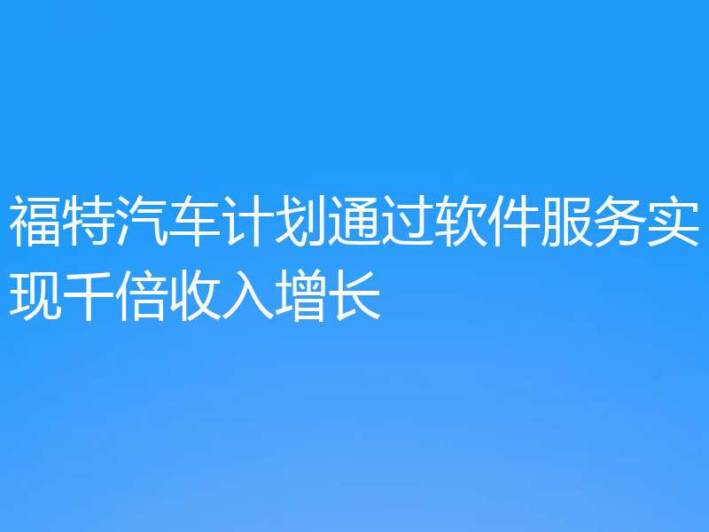 福特汽车计划通过软件服务实现千倍收入增长