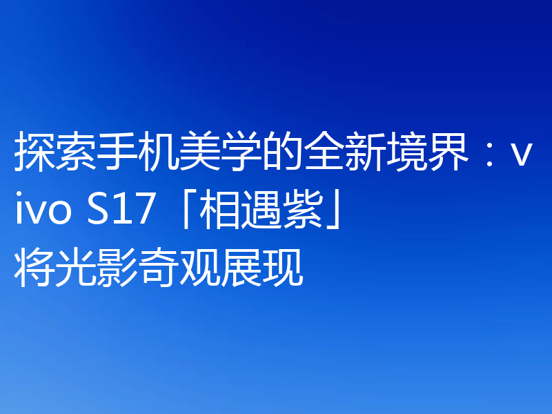 探索手机美学的全新境界：vivo S17「相遇紫」将光影奇观展现
