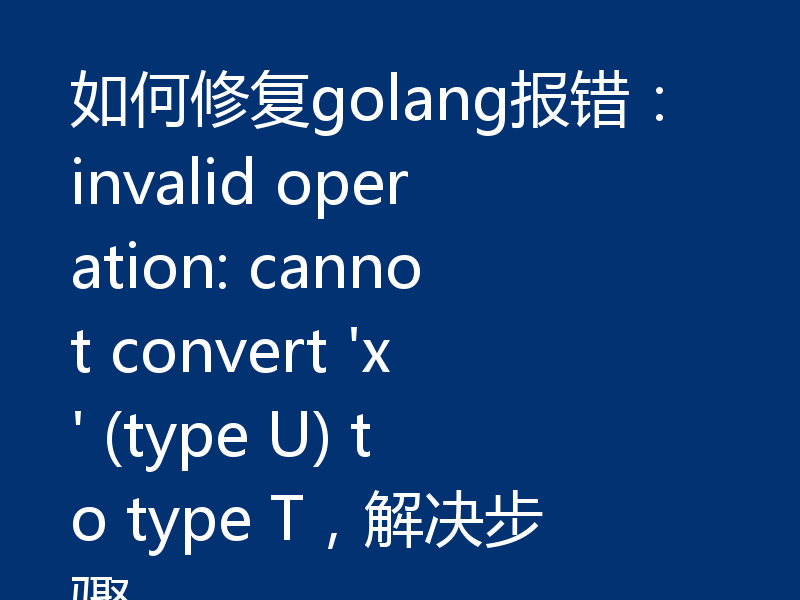 如何修复golang报错：invalid operation: cannot convert 'x' (type U) to type T，解决步骤