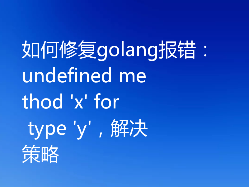 如何修复golang报错：undefined method 'x' for type 'y'，解决策略
