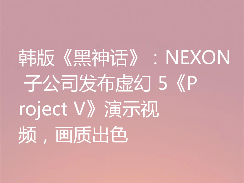 韩版《黑神话》：NEXON 子公司发布虚幻 5《Project V》演示视频，画质出色