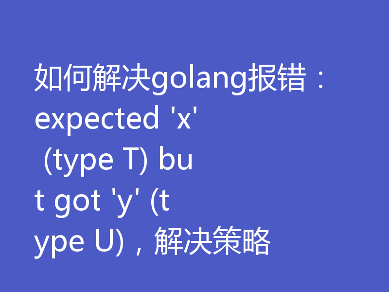 如何解决golang报错：expected 'x' (type T) but got 'y' (type U)，解决策略