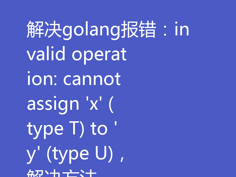 解决golang报错：invalid operation: cannot assign 'x' (type T) to 'y' (type U)，解决方法