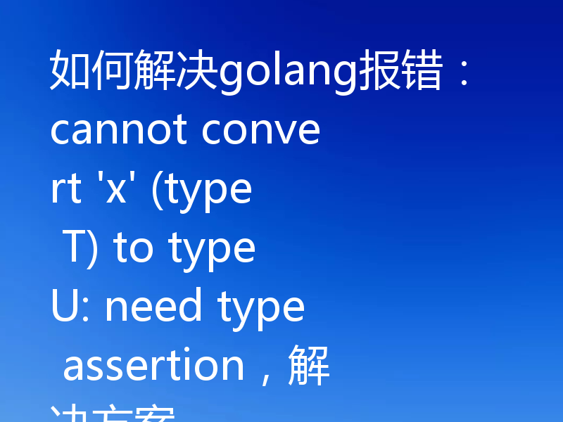 如何解决golang报错：cannot convert 'x' (type T) to type U: need type assertion，解决方案