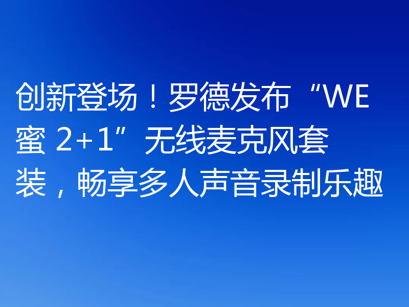 创新登场！罗德发布“WE 蜜 2+1”无线麦克风套装，畅享多人声音录制乐趣