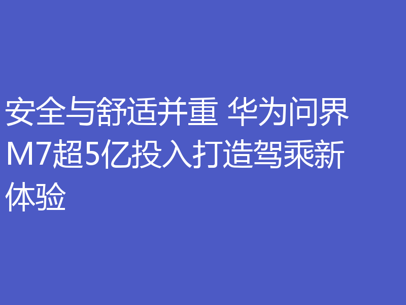 安全与舒适并重 华为问界 M7超5亿投入打造驾乘新体验
