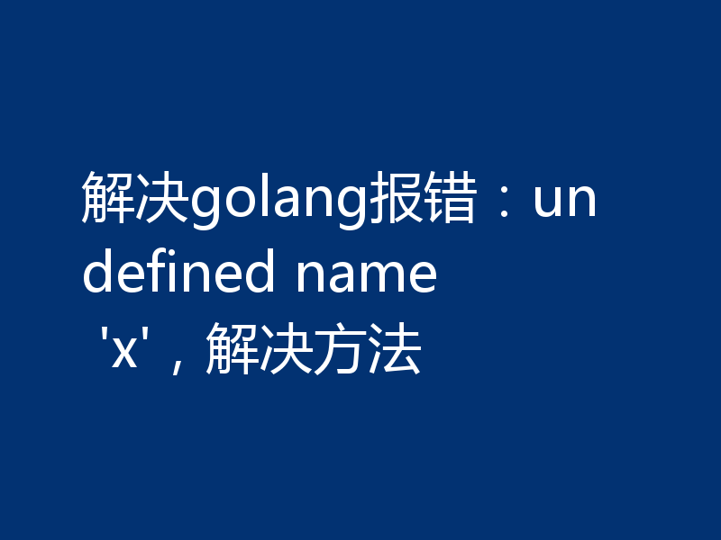 解决golang报错：undefined name 'x'，解决方法