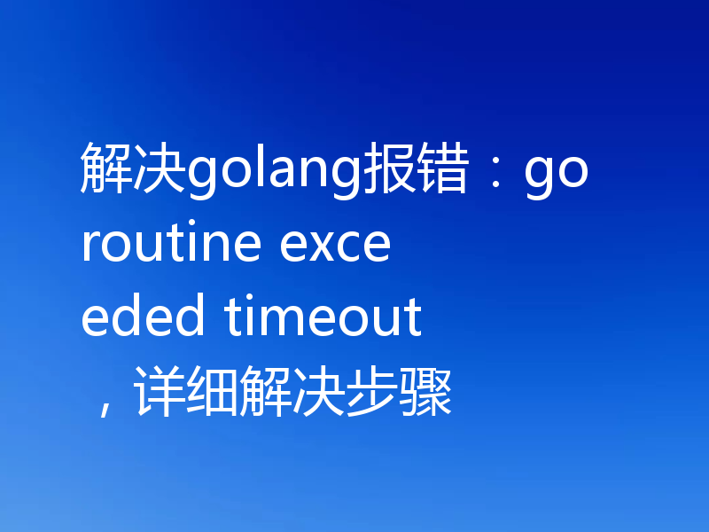 解决golang报错：goroutine exceeded timeout，详细解决步骤