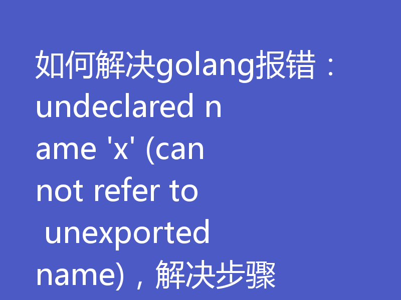 如何解决golang报错：undeclared name 'x' (cannot refer to unexported name)，解决步骤