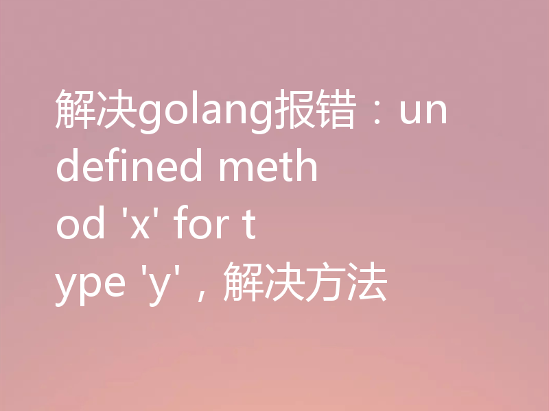 解决golang报错：undefined method 'x' for type 'y'，解决方法