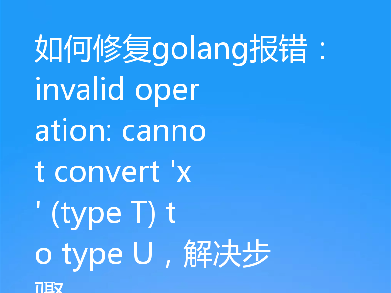 如何修复golang报错：invalid operation: cannot convert 'x' (type T) to type U，解决步骤