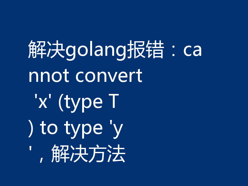 解决golang报错：cannot convert 'x' (type T) to type 'y'，解决方法
