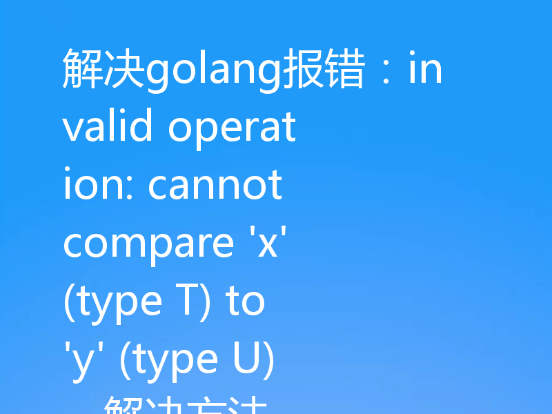 解决golang报错：invalid operation: cannot compare 'x' (type T) to 'y' (type U)，解决方法