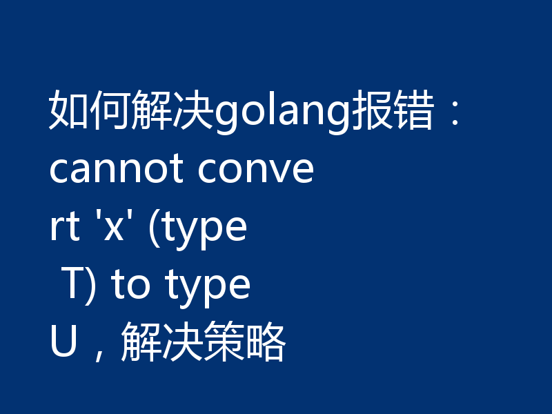 如何解决golang报错：cannot convert 'x' (type T) to type U，解决策略