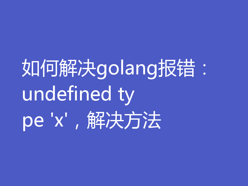 如何解决golang报错：undefined type 'x'，解决方法