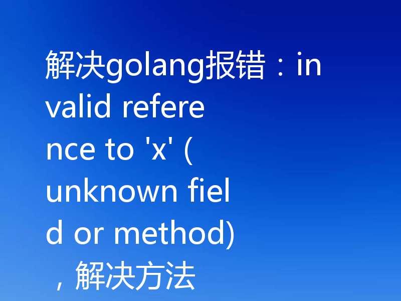 解决golang报错：invalid reference to 'x' (unknown field or method)，解决方法