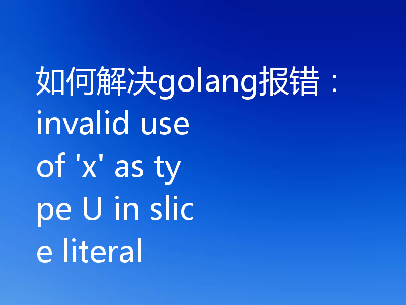 如何解决golang报错：invalid use of 'x' as type U in slice literal