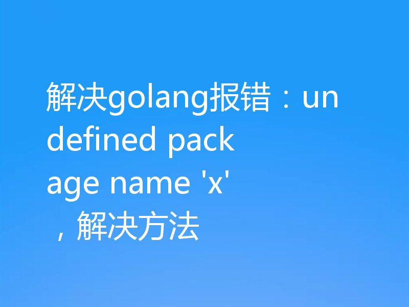 解决golang报错：undefined package name 'x'，解决方法