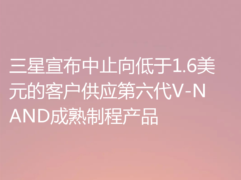 三星宣布中止向低于1.6美元的客户供应第六代V-NAND成熟制程产品