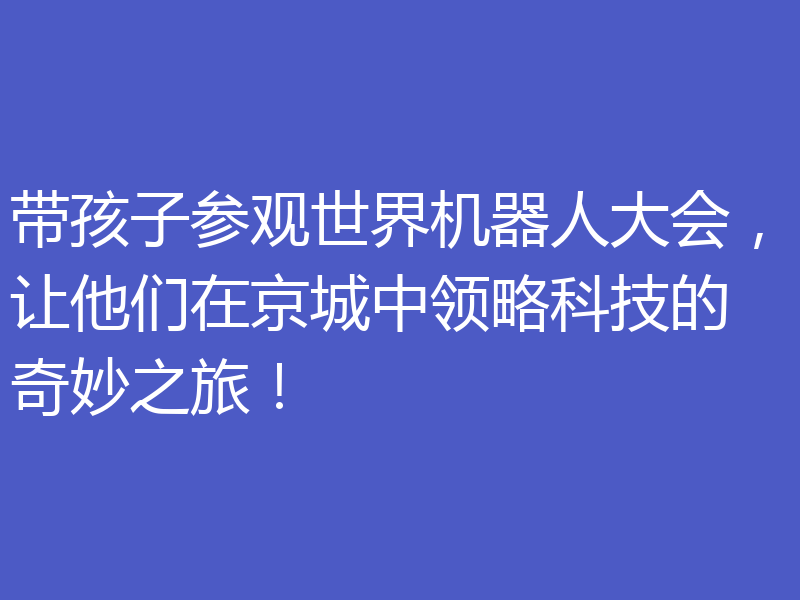 带孩子参观世界机器人大会，让他们在京城中领略科技的奇妙之旅！