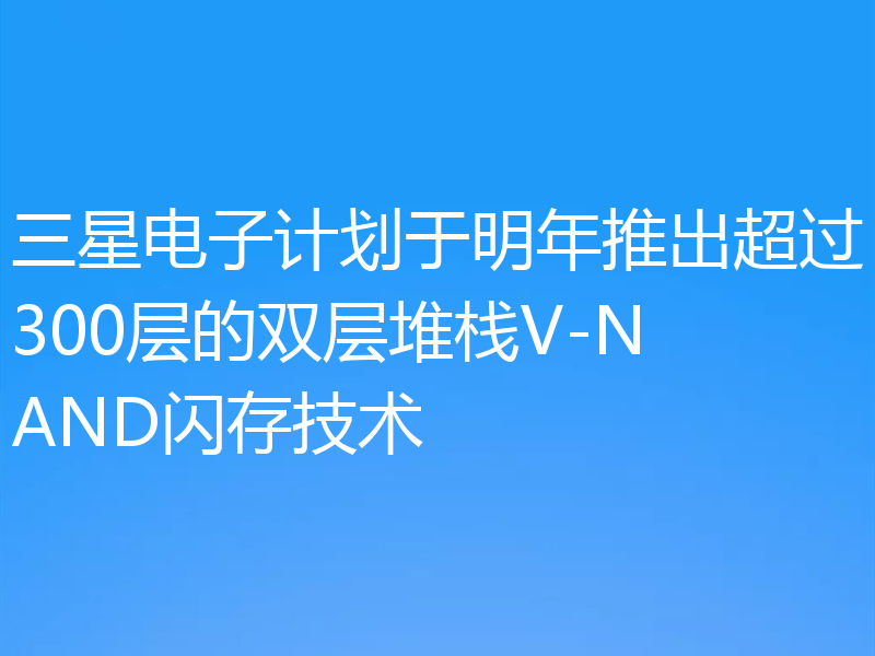 三星电子计划于明年推出超过300层的双层堆栈V-NAND闪存技术
