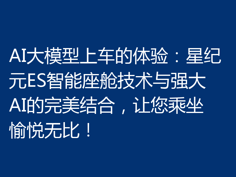 AI大模型上车的体验：星纪元ES智能座舱技术与强大AI的完美结合，让您乘坐愉悦无比！