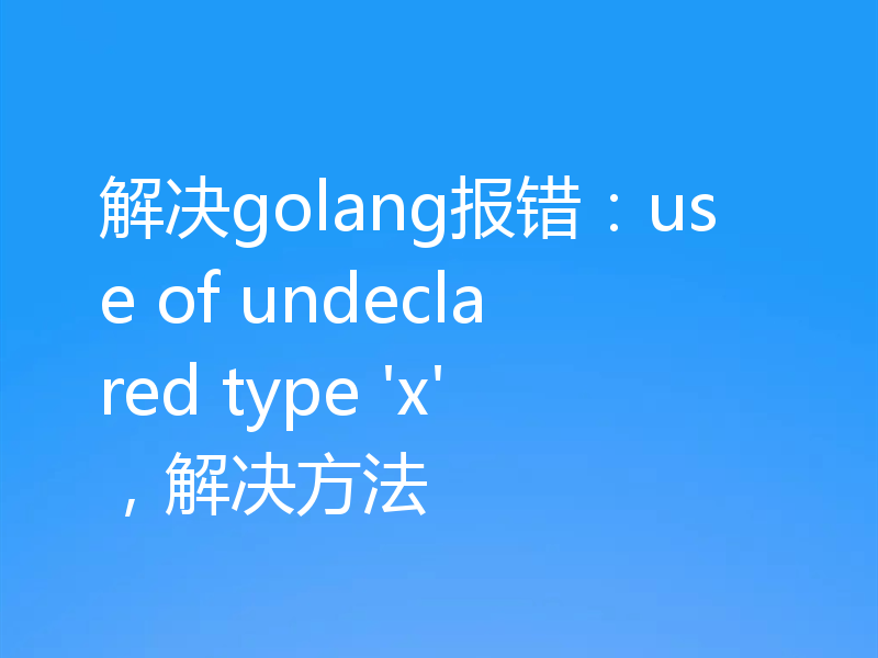 解决golang报错：use of undeclared type 'x'，解决方法