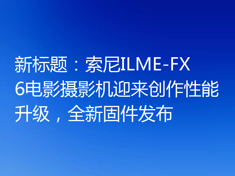 新标题：索尼ILME-FX6电影摄影机迎来创作性能升级，全新固件发布