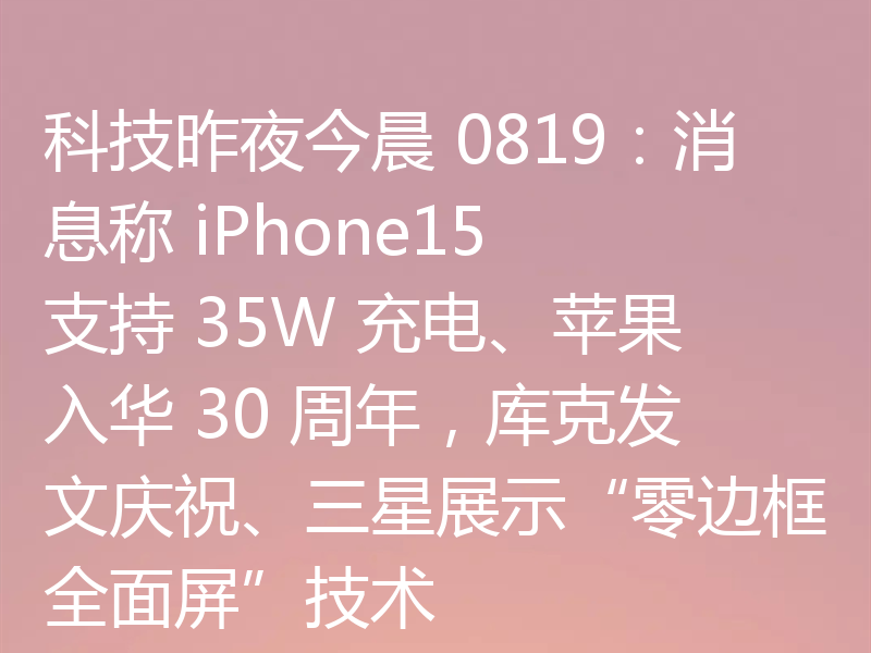 科技昨夜今晨 0819：消息称 iPhone15 支持 35W 充电、苹果入华 30 周年，库克发文庆祝、三星展示“零边框全面屏”技术