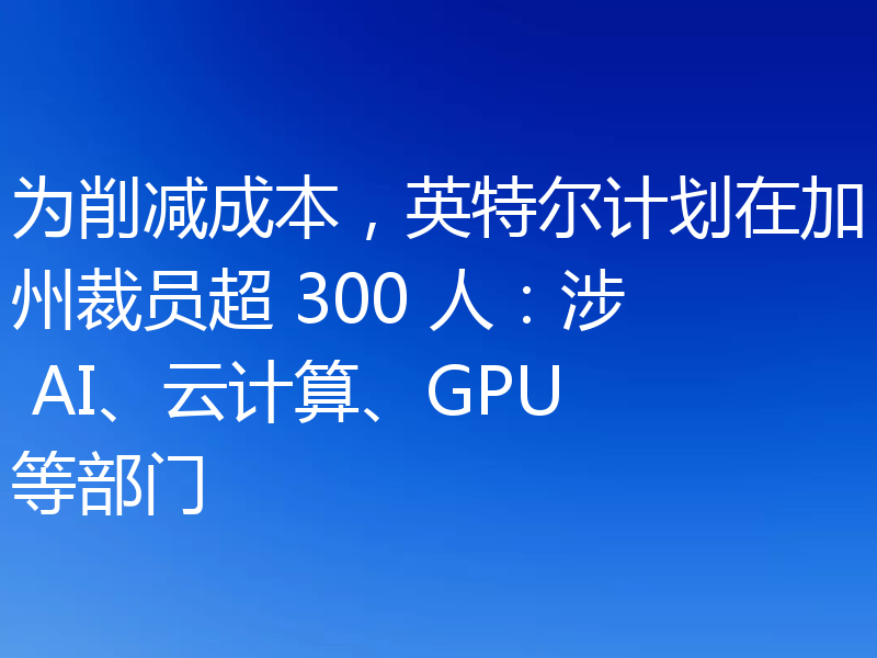 为削减成本，英特尔计划在加州裁员超 300 人：涉 AI、云计算、GPU 等部门