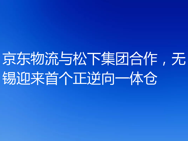 京东物流与松下集团合作，无锡迎来首个正逆向一体仓