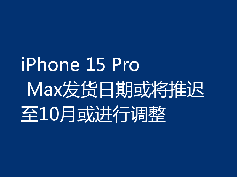 iPhone 15 Pro Max发货日期或将推迟至10月或进行调整