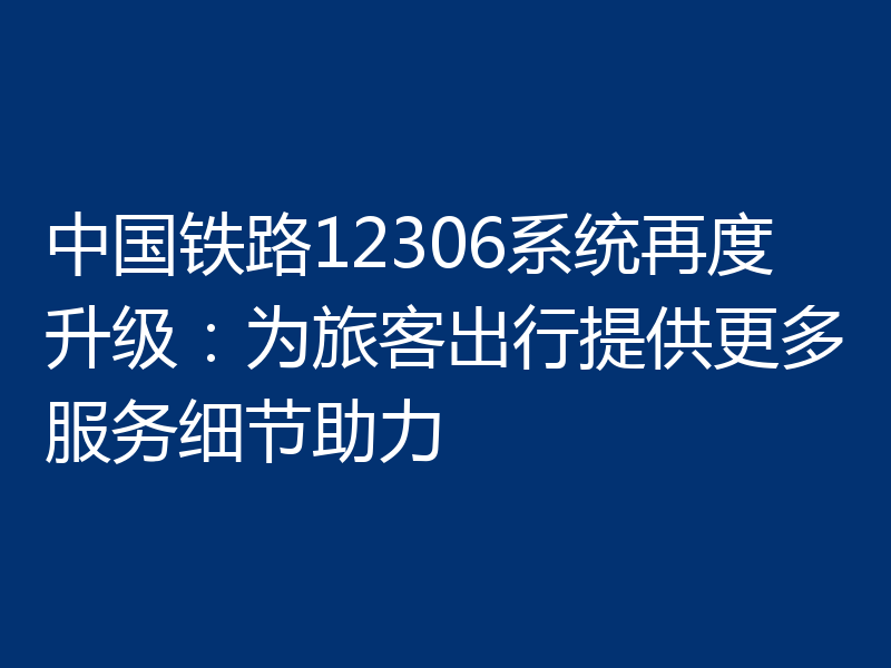 中国铁路12306系统再度升级：为旅客出行提供更多服务细节助力