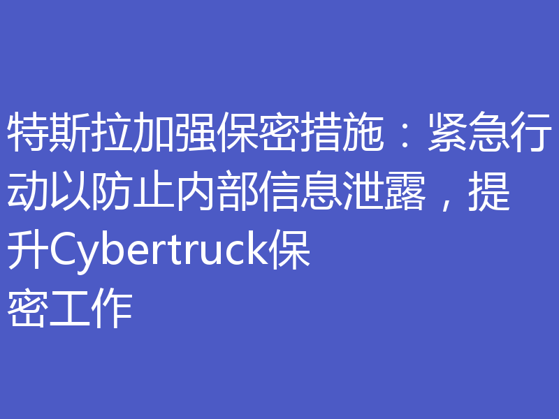 特斯拉加强保密措施：紧急行动以防止内部信息泄露，提升Cybertruck保密工作
