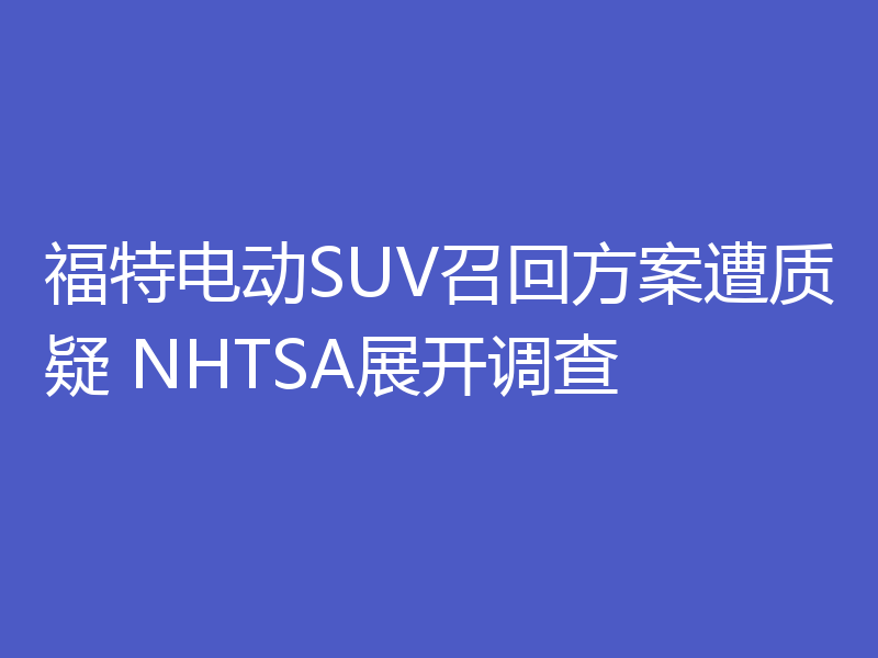 福特电动SUV召回方案遭质疑 NHTSA展开调查