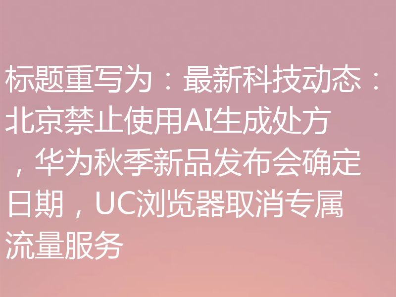 标题重写为：最新科技动态：北京禁止使用AI生成处方，华为秋季新品发布会确定日期，UC浏览器取消专属流量服务