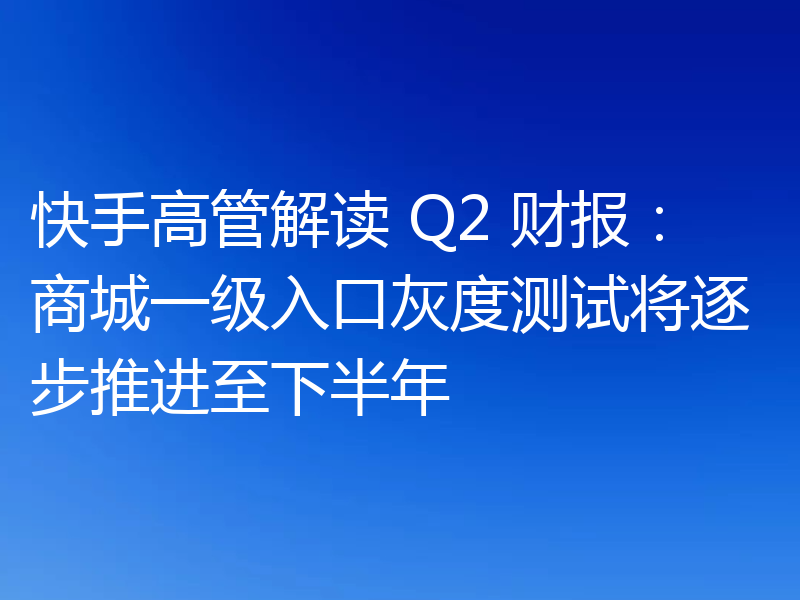 快手高管解读 Q2 财报：商城一级入口灰度测试将逐步推进至下半年