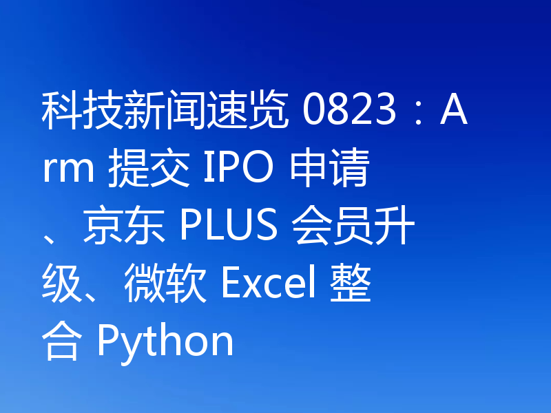 科技新闻速览 0823：Arm 提交 IPO 申请、京东 PLUS 会员升级、微软 Excel 整合 Python