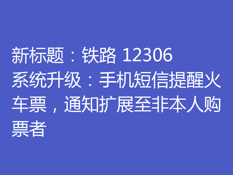 新标题：铁路 12306 系统升级：手机短信提醒火车票，通知扩展至非本人购票者