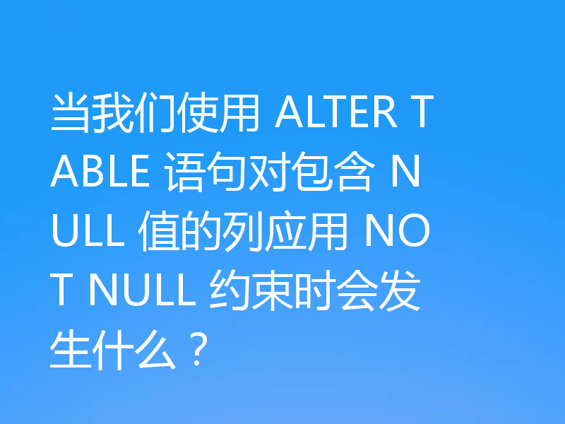 当我们使用 ALTER TABLE 语句对包含 NULL 值的列应用 NOT NULL 约束时会发生什么？