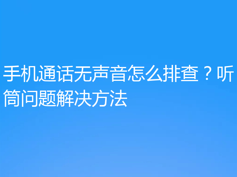 手机通话无声音怎么排查？听筒问题解决方法