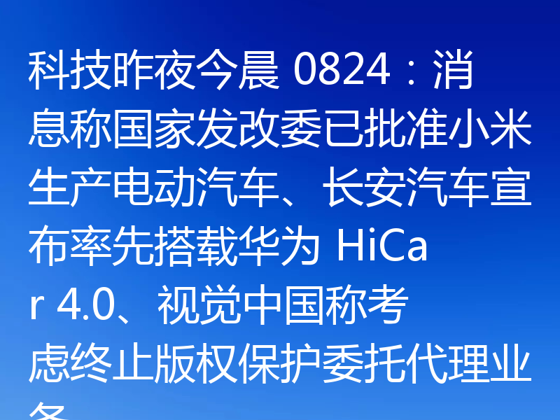 科技昨夜今晨 0824：消息称国家发改委已批准小米生产电动汽车、长安汽车宣布率先搭载华为 HiCar 4.0、视觉中国称考虑终止版权保护委托代理业务