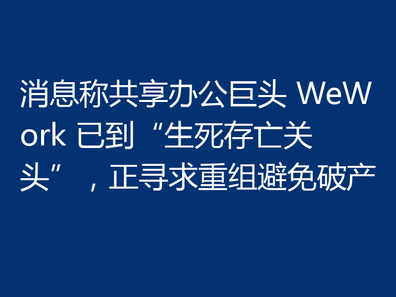 消息称共享办公巨头 WeWork 已到“生死存亡关头”，正寻求重组避免破产