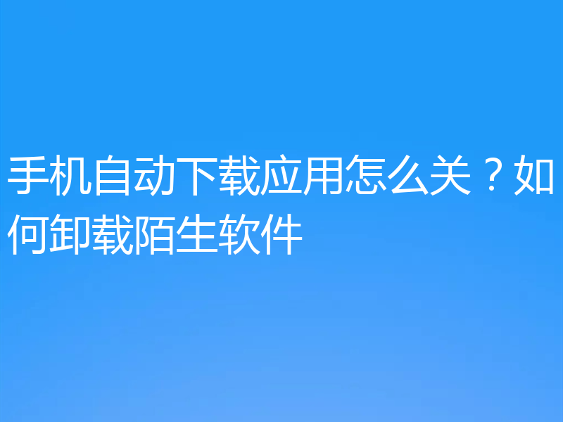 手机自动下载应用怎么关？如何卸载陌生软件