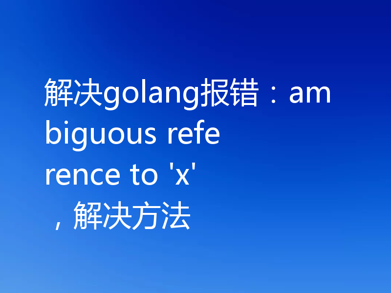 解决golang报错：ambiguous reference to 'x'，解决方法