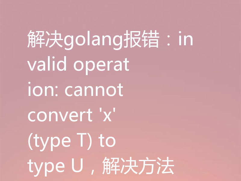 解决golang报错：invalid operation: cannot convert 'x' (type T) to type U，解决方法