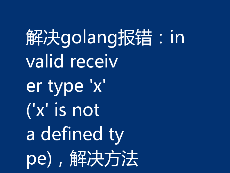 解决golang报错：invalid receiver type 'x' ('x' is not a defined type)，解决方法
