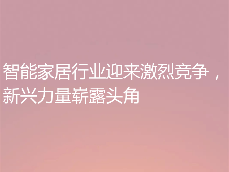 智能家居行业迎来激烈竞争，新兴力量崭露头角